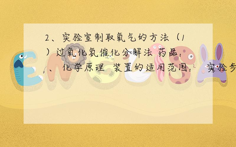 2、实验室制取氧气的方法（1）过氧化氢催化分解法 药品： 、 化学原理  装置的适用范围：  实验步骤： 、 、 、 、 、 、 .（七字诀） 收集方法： （原因 ） （原因 ）. 二氧化锰在本实验