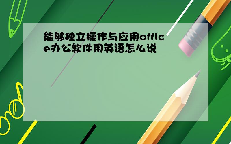 能够独立操作与应用office办公软件用英语怎么说