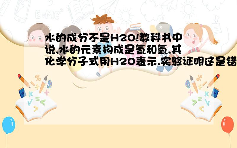 水的成分不是H2O!教科书中说,水的元素构成是氢和氧,其化学分子式用H2O表示.实验证明这是错误的.以下是我的实验过程：找一结实的大铁桶,在里面放上半桶水.然后拿菜刀在水中快速切割（不