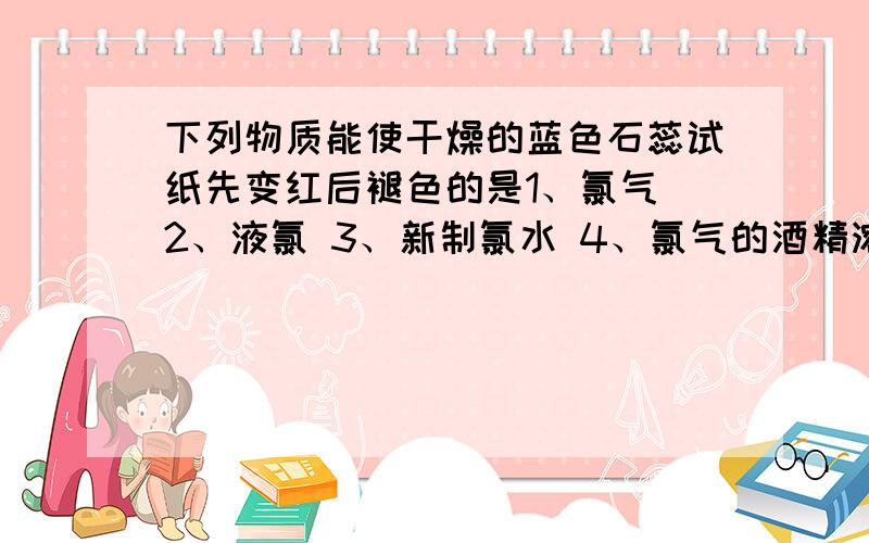 下列物质能使干燥的蓝色石蕊试纸先变红后褪色的是1、氯气 2、液氯 3、新制氯水 4、氯气的酒精溶液 5、盐酸 6、盐酸酸化的漂白粉溶液为什么4不行?