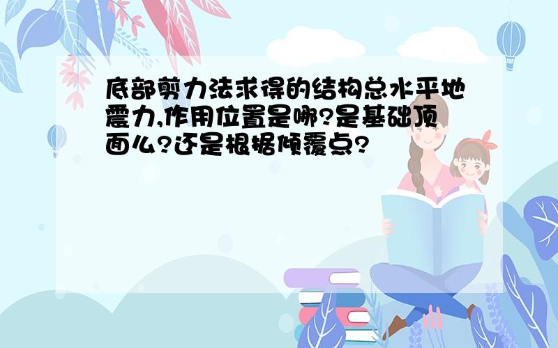 底部剪力法求得的结构总水平地震力,作用位置是哪?是基础顶面么?还是根据倾覆点?