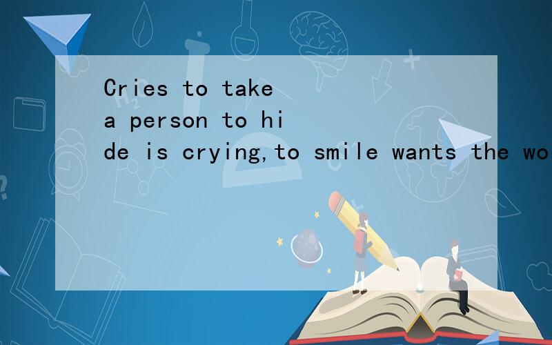 Cries to take a person to hide is crying,to smile wants the world to accompany you to smile