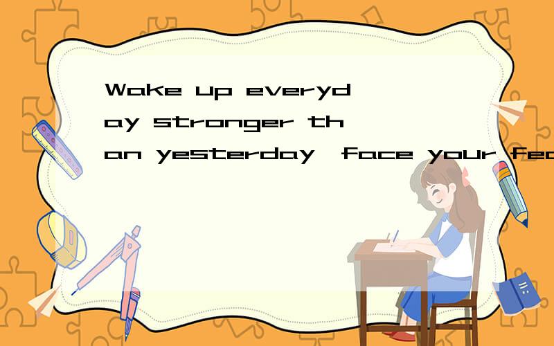 Wake up everyday stronger than yesterday,face your fear and wipe your tears.