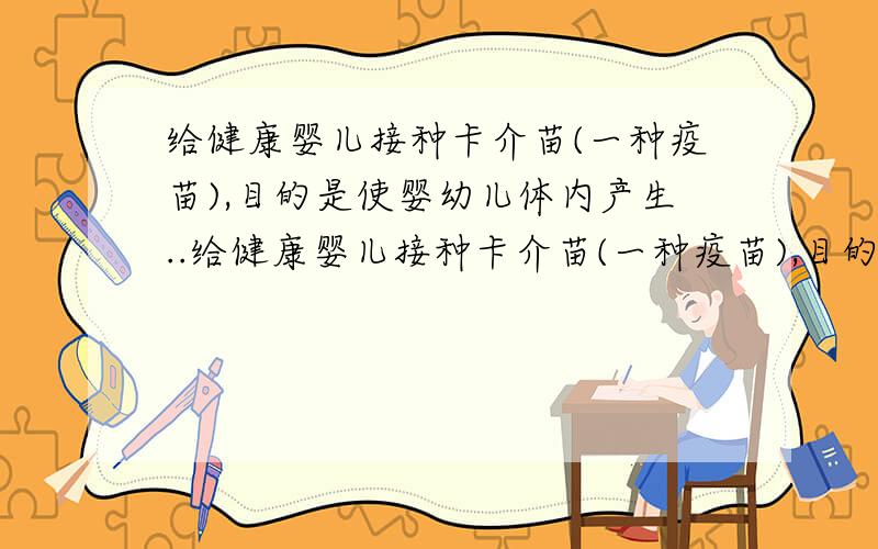 给健康婴儿接种卡介苗(一种疫苗),目的是使婴幼儿体内产生..给健康婴儿接种卡介苗(一种疫苗),目的是使婴幼儿体内产生A.浆细胞,B效应T细胞,C.记忆细胞,D抗体我觉得是C吧?...你们认为呢?为什