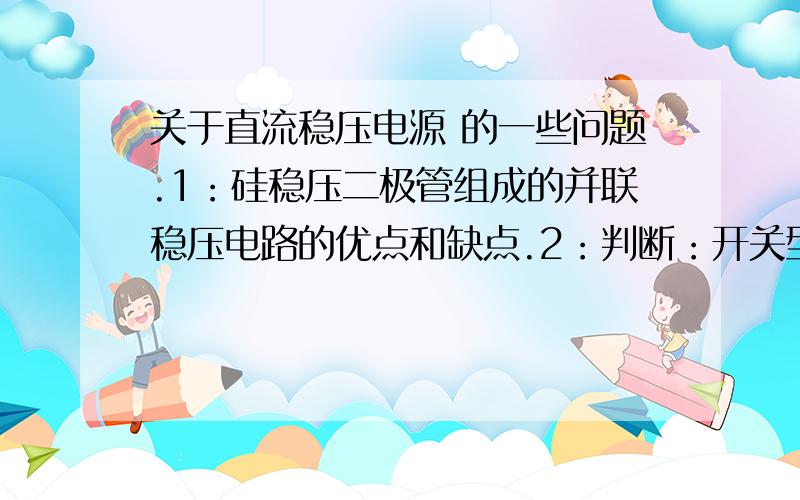 关于直流稳压电源 的一些问题.1：硅稳压二极管组成的并联稳压电路的优点和缺点.2：判断：开关型稳压电源通过调整脉冲宽度来实现输出电压的稳定.3：稳压二极管并联型稳压电路和三极管