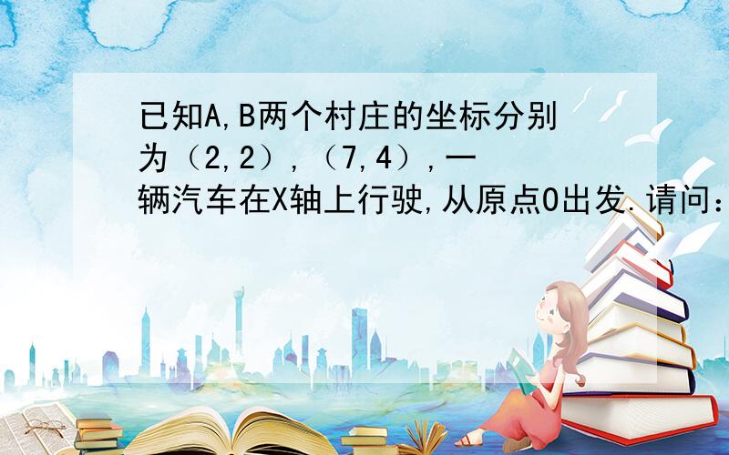 已知A,B两个村庄的坐标分别为（2,2）,（7,4）,一辆汽车在X轴上行驶,从原点O出发.请问：汽车行驶到什么点时,到两村庄距离之和最小?要写出具体步骤啊!把点的横纵坐标求出来!拜托啦!