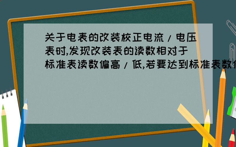 关于电表的改装校正电流/电压表时,发现改装表的读数相对于标准表读数偏高/低,若要达到标准表数值,此时改装表的分流/分压电阻应该调大还是调小,为什么?PS：是两个问题,分别关于改装的