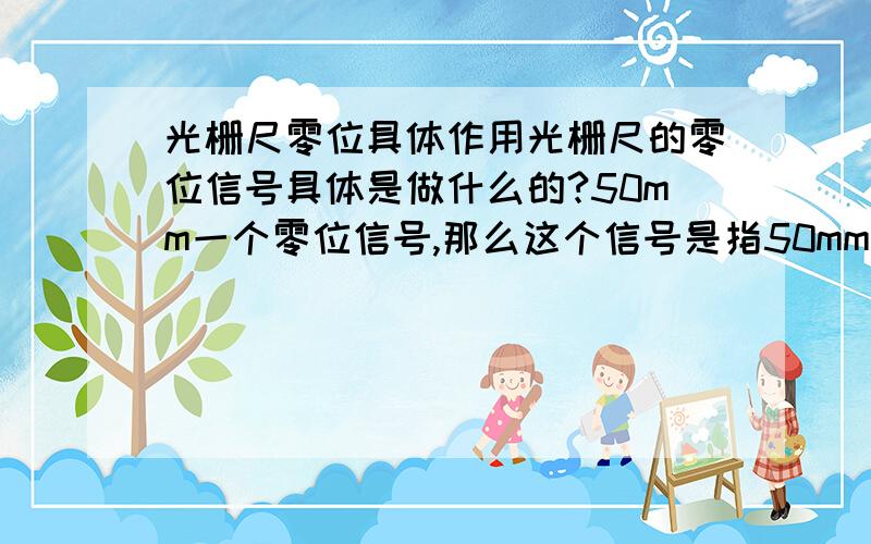 光栅尺零位具体作用光栅尺的零位信号具体是做什么的?50mm一个零位信号,那么这个信号是指50mm一个误差吗?那要怎么算进去?