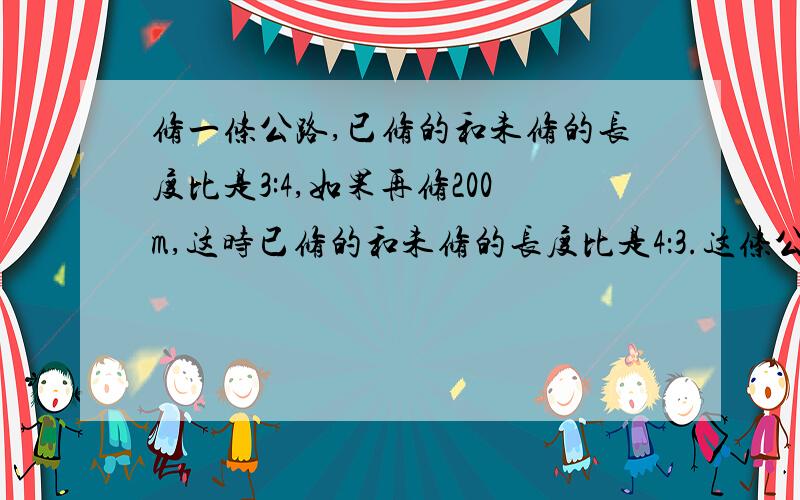 修一条公路,已修的和未修的长度比是3:4,如果再修200m,这时已修的和未修的长度比是4：3.这条公路长?米