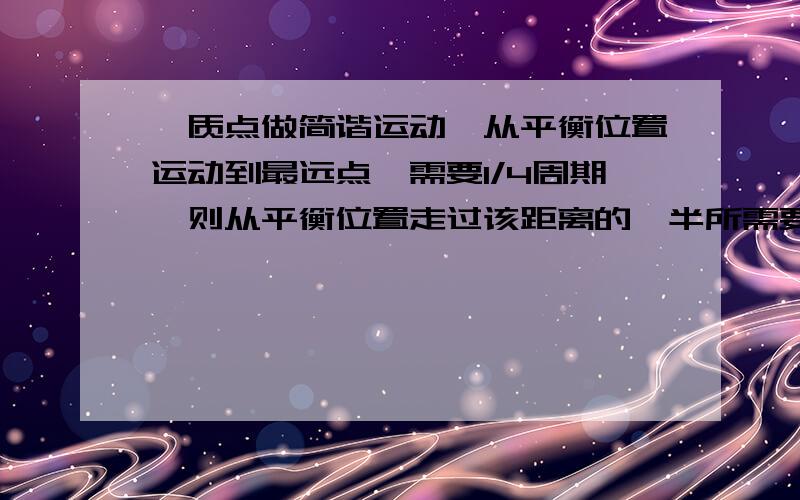 一质点做简谐运动,从平衡位置运动到最远点,需要1/4周期,则从平衡位置走过该距离的一半所需要的时间为（ ） A.1/8周期 B.1/6周期 C.1/10周期 D.1/12周期为什么选D,求详解