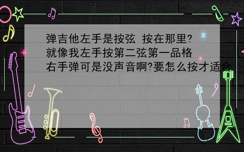 弹吉他左手是按弦 按在那里?就像我左手按第二弦第一品格 右手弹可是没声音啊?要怎么按才适合