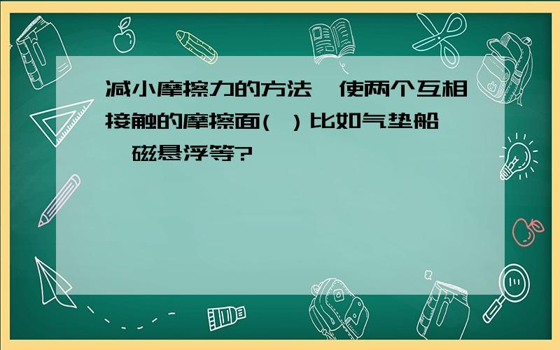 减小摩擦力的方法,使两个互相接触的摩擦面( ）比如气垫船,磁悬浮等?