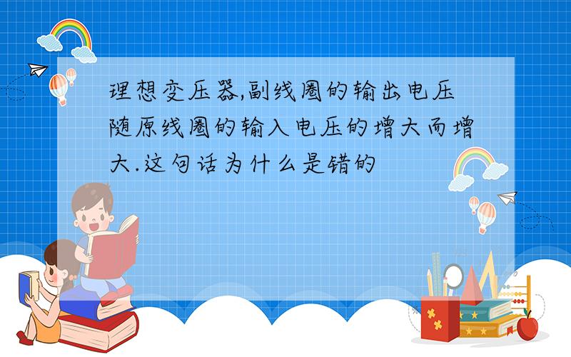 理想变压器,副线圈的输出电压随原线圈的输入电压的增大而增大.这句话为什么是错的