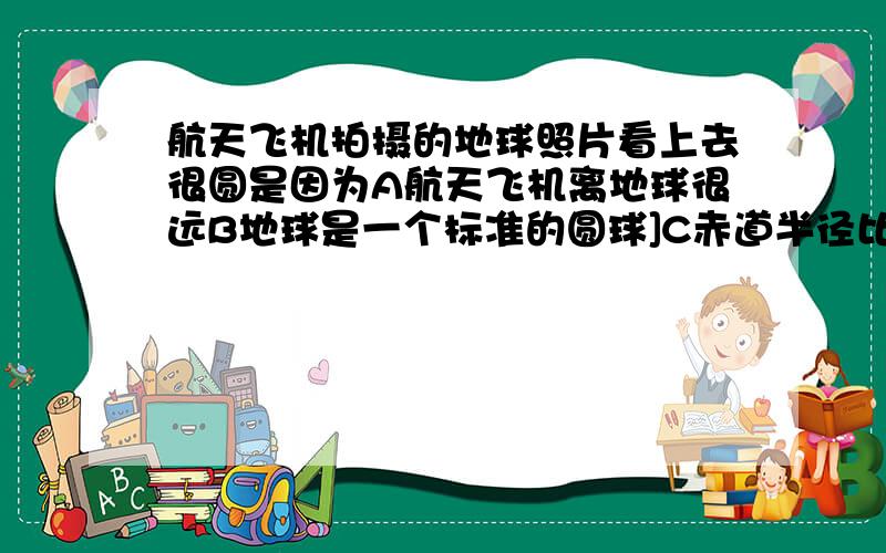 航天飞机拍摄的地球照片看上去很圆是因为A航天飞机离地球很远B地球是一个标准的圆球]C赤道半径比极半径仅长0.33%D照片拍摄精度不够高