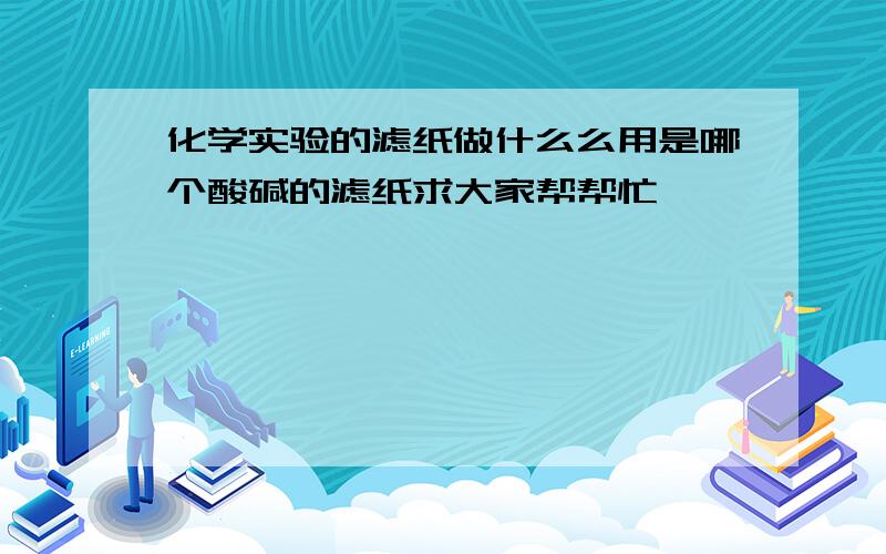 化学实验的滤纸做什么么用是哪个酸碱的滤纸求大家帮帮忙