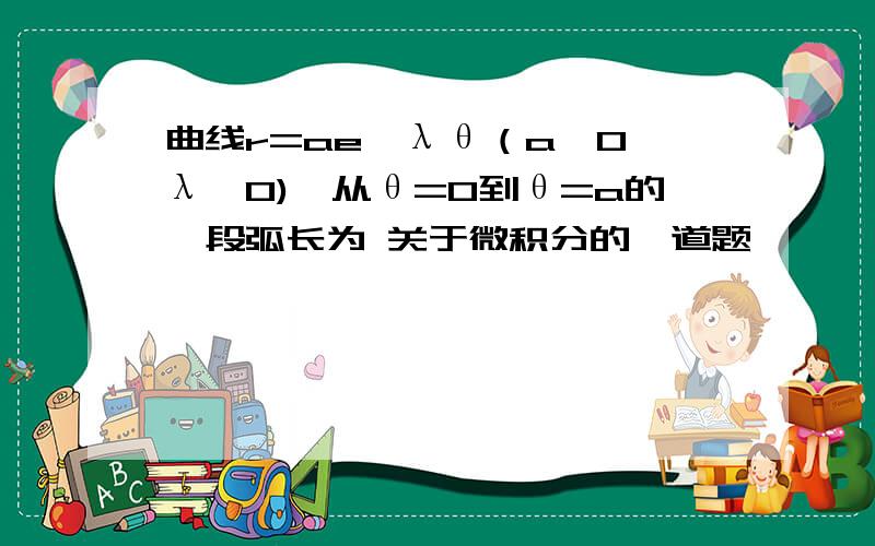 曲线r=ae^λθ（a>0,λ>0),从θ=0到θ=a的一段弧长为 关于微积分的一道题