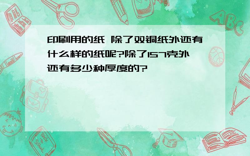 印刷用的纸 除了双铜纸外还有什么样的纸呢?除了157克外还有多少种厚度的?