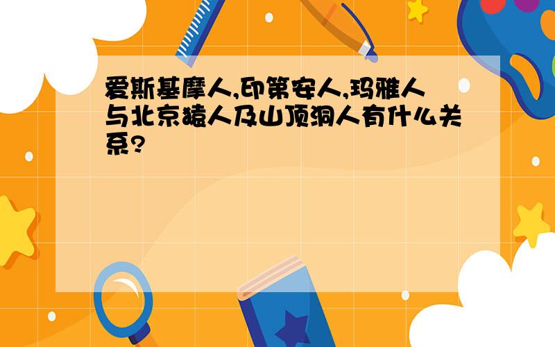 爱斯基摩人,印第安人,玛雅人与北京猿人及山顶洞人有什么关系?