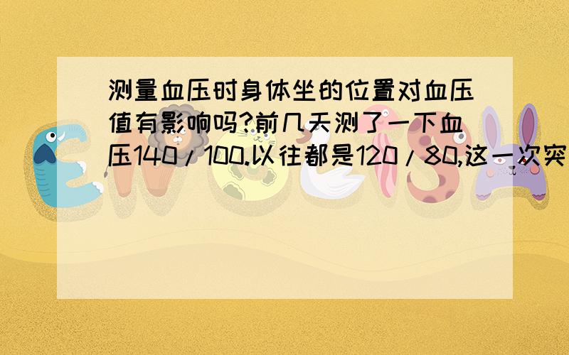 测量血压时身体坐的位置对血压值有影响吗?前几天测了一下血压140/100.以往都是120/80,这一次突然增高了,所以连续测了几天,不过在测量的时候发现：1.坐在血压器的右侧血压就是140/100,坐在血