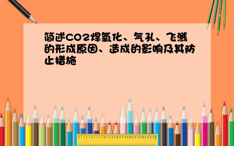 简述CO2焊氧化、气孔、飞溅的形成原因、造成的影响及其防止措施