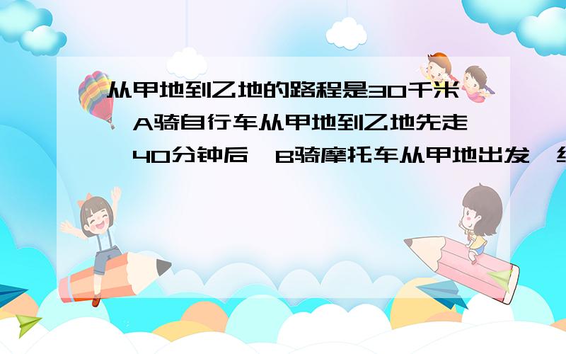 从甲地到乙地的路程是30千米,A骑自行车从甲地到乙地先走,40分钟后,B骑摩托车从甲地出发,结果…从甲地到乙地的路程是30千米,A骑自行车从甲地到乙地先走,40分钟后,B骑摩托车从甲地出发,结