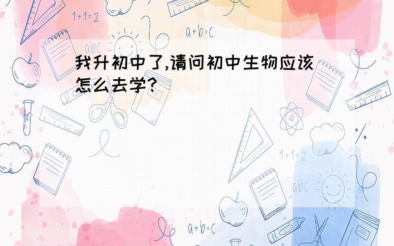 我升初中了,请问初中生物应该怎么去学?