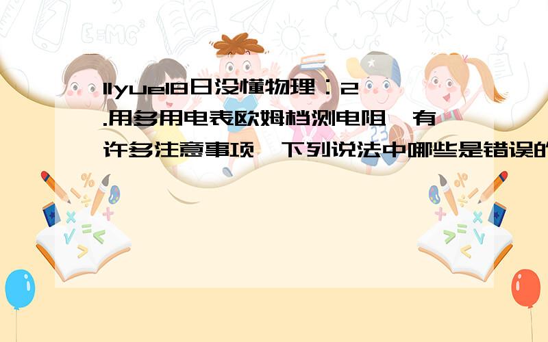 11yue18日没懂物理：2.用多用电表欧姆档测电阻,有许多注意事项,下列说法中哪些是错误的?A．测量前必须调零,而且每测一次电阻都要重新调零.B．每次换挡后必须调零.C.待测电阻如果是连接在