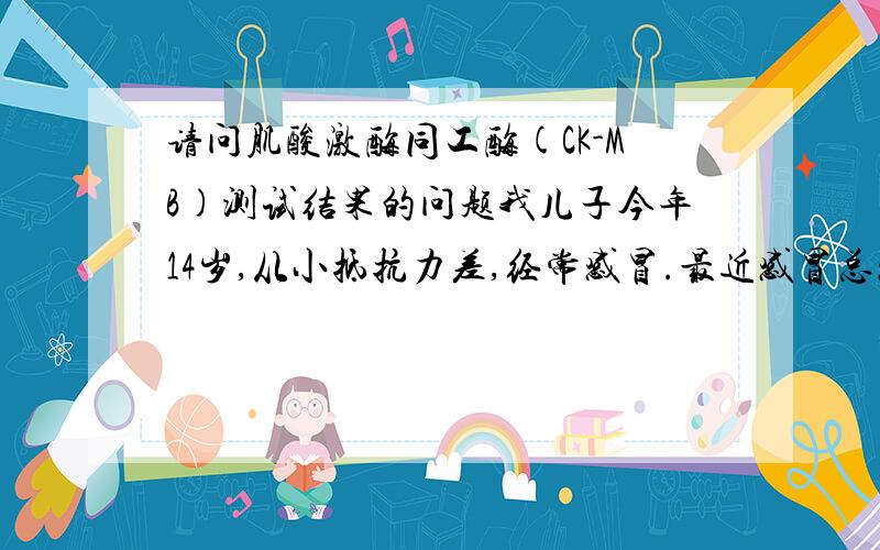 请问肌酸激酶同工酶(CK-MB)测试结果的问题我儿子今年14岁,从小抵抗力差,经常感冒.最近感冒总感到心急,作心肌酶检查,其他都正常,只有肌酸激酶同工酶(CK-MB)测试结果为91,这项指标的参考范围