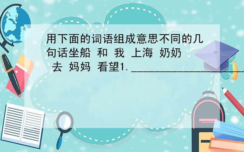 用下面的词语组成意思不同的几句话坐船 和 我 上海 奶奶 去 妈妈 看望1.______________________________________________________________2.______________________________________________________________3.__________________________