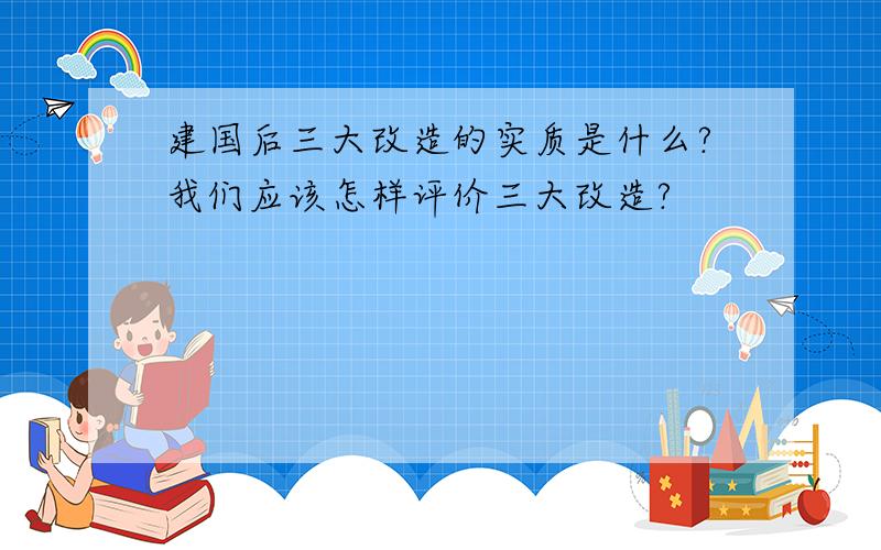 建国后三大改造的实质是什么?我们应该怎样评价三大改造?