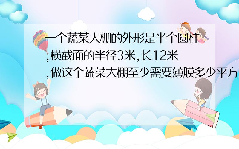 一个蔬菜大棚的外形是半个圆柱,横截面的半径3米,长12米,做这个蔬菜大棚至少需要薄膜多少平方米?整个棚所占