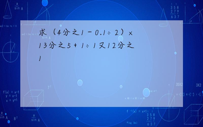 求（4分之1－0.1÷2）×13分之5＋1÷1又12分之1