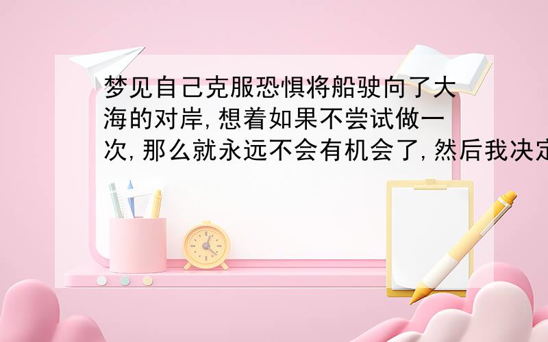 梦见自己克服恐惧将船驶向了大海的对岸,想着如果不尝试做一次,那么就永远不会有机会了,然后我决定将船行驶过去,最后虽然害怕,但船还是行驶到对岸