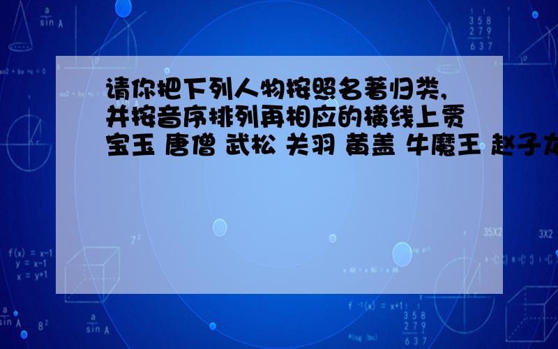 请你把下列人物按照名著归类,并按音序排列再相应的横线上贾宝玉 唐僧 武松 关羽 黄盖 牛魔王 赵子龙 王熙凤 宋江 孙悟空 刘姥姥 李逵::::