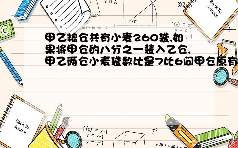 甲乙粮仓共有小麦260袋,如果将甲仓的八分之一装入乙仓,甲乙两仓小麦袋数比是7比6问甲仓原有多少袋小麦?不用方程可以吗?百度里有类似的题，不过使用方程解的，可我们老湿不让用方程~快