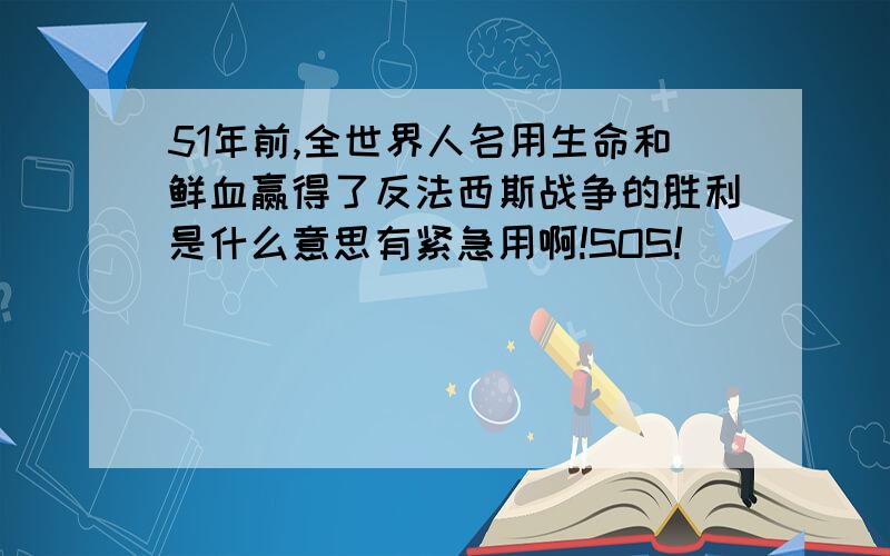 51年前,全世界人名用生命和鲜血赢得了反法西斯战争的胜利是什么意思有紧急用啊!SOS!