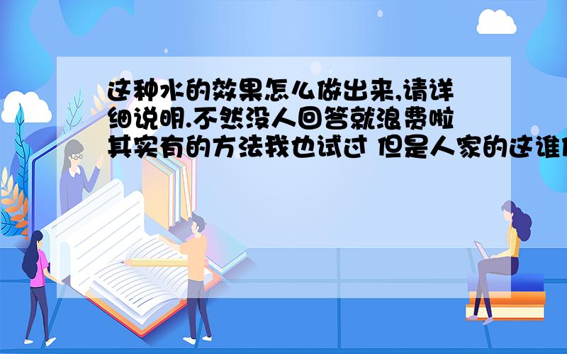 这种水的效果怎么做出来,请详细说明.不然没人回答就浪费啦其实有的方法我也试过 但是人家的这谁做出来这么逼真 我就想知道怎么样能做得到就像照片拍出来来的一样