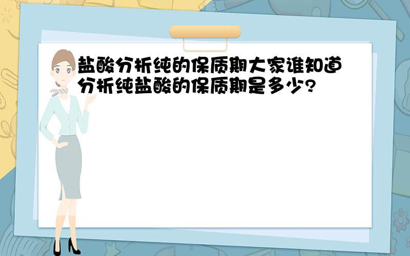 盐酸分析纯的保质期大家谁知道分析纯盐酸的保质期是多少?