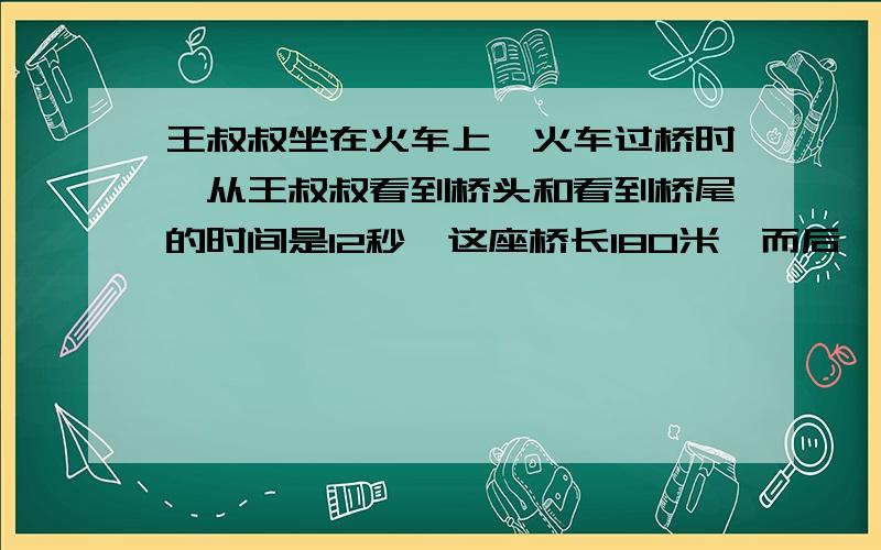 王叔叔坐在火车上,火车过桥时,从王叔叔看到桥头和看到桥尾的时间是12秒,这座桥长180米,而后,王叔叔又看到迎面开来一列货车,他从看到货车车头至车尾共用了6秒钟,货车长是168米.