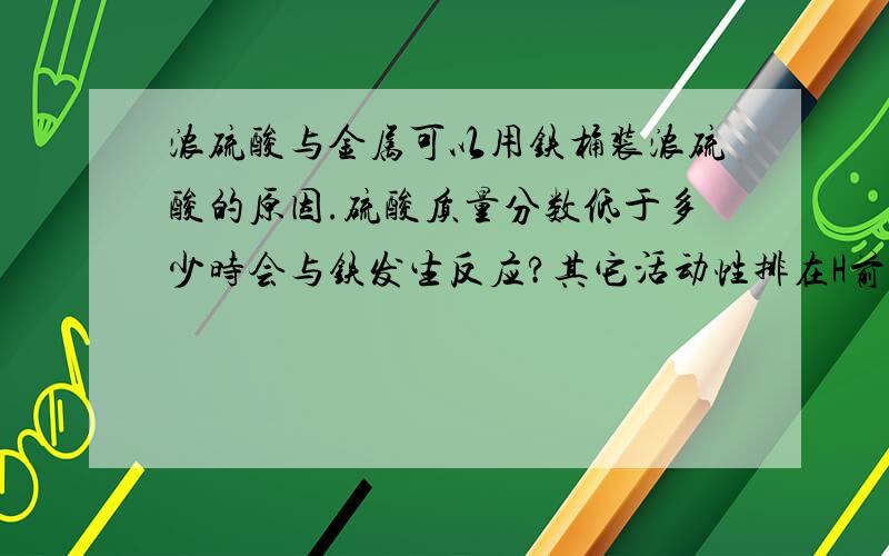 浓硫酸与金属可以用铁桶装浓硫酸的原因.硫酸质量分数低于多少时会与铁发生反应?其它活动性排在H前的金属是否也铁一样?在硫酸质量分数低于多少时不会在反应中氧化金属?