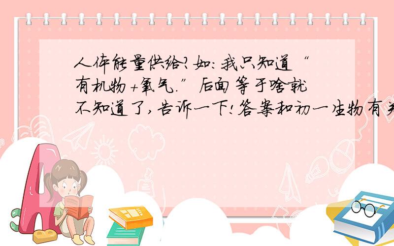 人体能量供给?如：我只知道“有机物+氧气.”后面等于啥就不知道了,告诉一下!答案和初一生物有关(苏教版）,说的是人的能量供给!