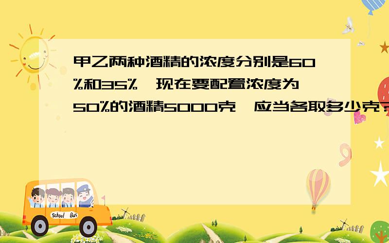 甲乙两种酒精的浓度分别是60%和35%,现在要配置浓度为50%的酒精5000克,应当各取多少克?3Q设浓度为35%的酒精x克.35%+60%×(5000-x)=5000