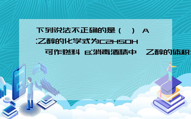 下列说法不正确的是（ ） A:乙醇的化学式为C2H5OH,可作燃料 B:消毒酒精中,乙醇的体积分数为70%~75%C:冰醋酸是纯净物,工业酒精是混合物D:究竟有强烈刺激气味,易挥发