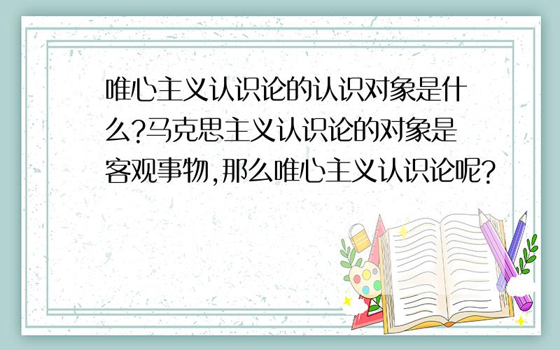 唯心主义认识论的认识对象是什么?马克思主义认识论的对象是客观事物,那么唯心主义认识论呢?