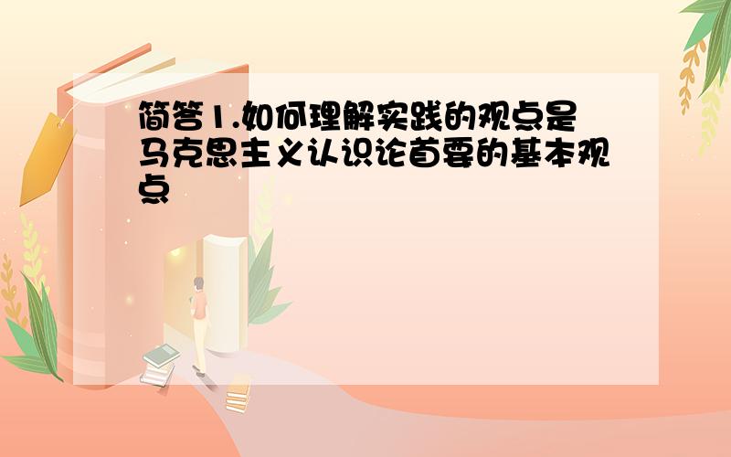 简答1.如何理解实践的观点是马克思主义认识论首要的基本观点