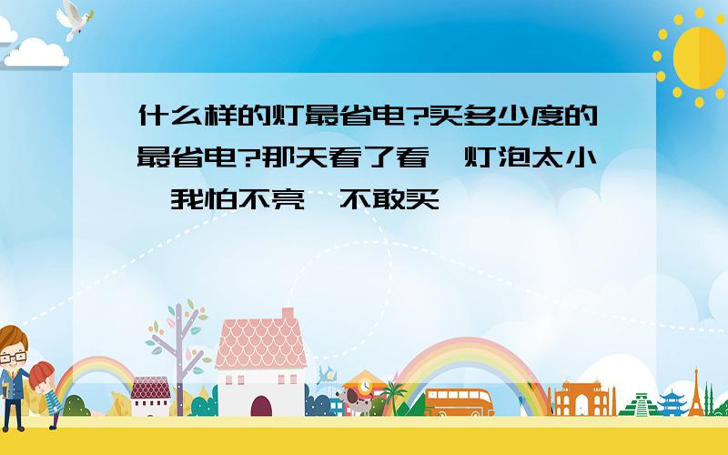 什么样的灯最省电?买多少度的最省电?那天看了看,灯泡太小,我怕不亮,不敢买