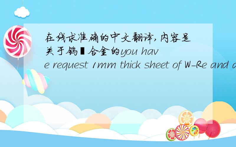 在线求准确的中文翻译,内容是关于钨铼合金的you have request 1mm thick sheet of W-Re and a W-Re ball. The sheet would be in the hot rolled condition with a hot roll surface. The W-Re ball would be produced by machining a W-Re rod.