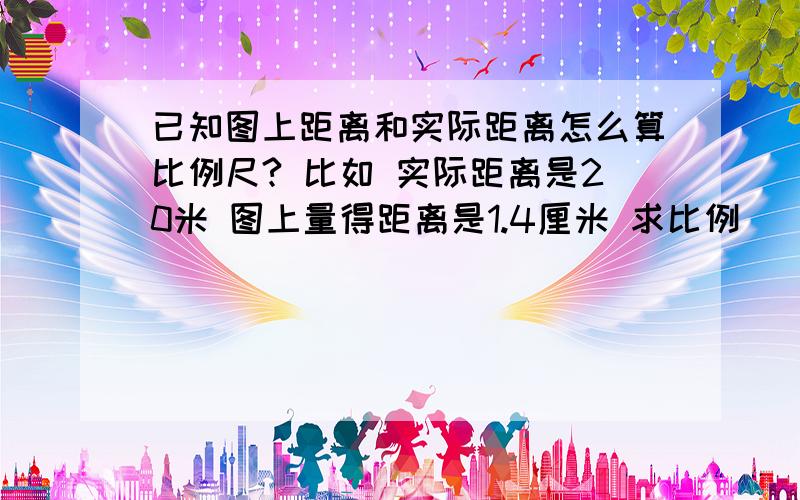 已知图上距离和实际距离怎么算比例尺? 比如 实际距离是20米 图上量得距离是1.4厘米 求比例