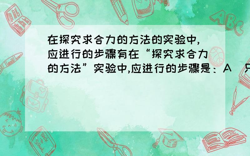 在探究求合力的方法的实验中,应进行的步骤有在“探究求合力的方法”实验中,应进行的步骤是：A．只用一个弹簧秤,通过细绳把橡皮条的结点拉到同样位置0,记下弹簧秤的读数和细线方向B．