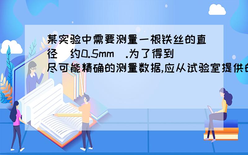 某实验中需要测量一根铁丝的直径（约0.5mm）.为了得到尽可能精确的测量数据,应从试验室提供的米尺、螺旋测微器和游标卡尺（游标尺上有10个等分刻度）中,选择________进行测量.）